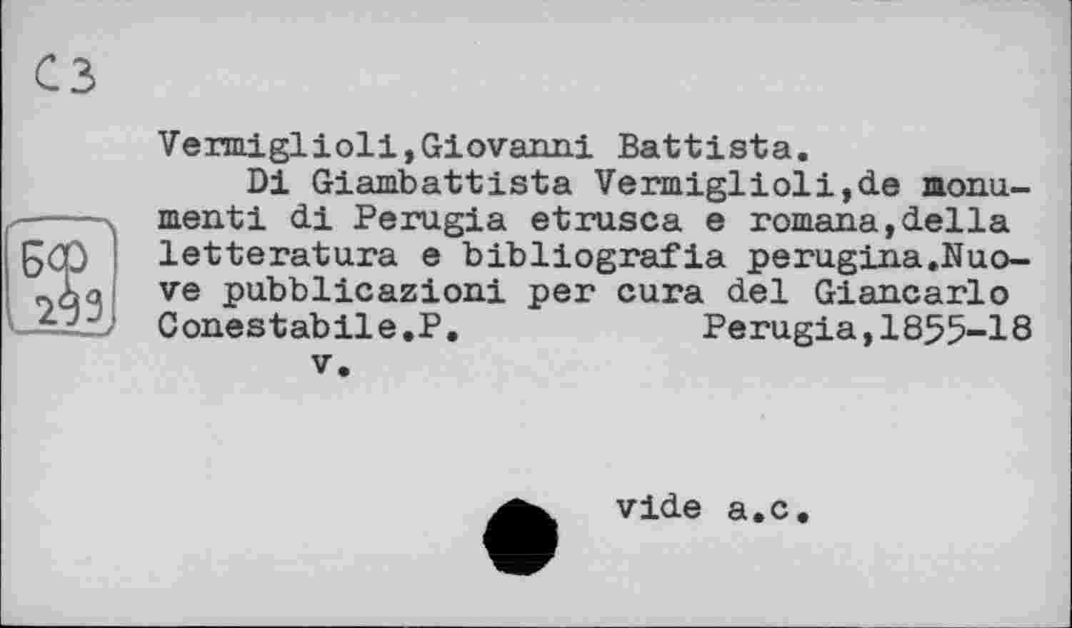 ﻿Vermiglioli,Giovanni Battista.
Di Giambattista Vermiglioli,de monu-X----ч menti di Perugia etrusca e romana,della
letteratura e bibliografia perugina.Nuo-ve pubblicazioni per cura del Giancarlo =22) Conestabile.P.	Perugia, 1855-18
V.
vide a.c.